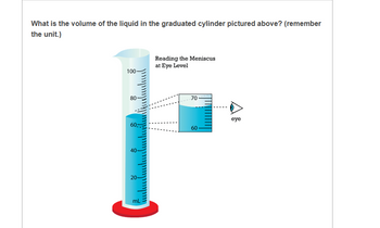 What is the volume of the liquid in the graduated cylinder pictured above? (remember
the unit.)
Reading the Meniscus
at Eye Level
100-
80
70
60-
60
eye
40-
20-
mL