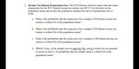 2. Income Tax Return Preparation Fees. The CPA Practice Advisor reports that the mean
preparation fee for 2017 federal income tax returns was $273. Use this price as the
population mean and assume the population standard deviation of preparation fees is
$100.
a. What is the probability that the mean price for a sample of 30 federal income tax
retums is within $16 of the population mean?
b. What is the probability that the mean price for a sample of 50 federal income tax
retums is within $16 of the population mean?
c. What is the probability that the mean price for a sample of 100 federal income tax
retums is within $16 of the population mean?
d. Which, if any, of the sample sizes in parts (a). (b), and (e) would you recommend
to ensure at least a .95 probability that the sample mean is within $16 of the
population mean?
