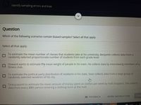 LPPENT CEEC
Identify sampling errors and bias
Question
Which of the following scenarios contain biased samples? Select all that apply.
Select all that apply:
To estimate the mean number of classes that students take at his university, Benjamin collects data from a
randomly selected proportionate number of students from each grade level.
Howard wants to estimate the mean weight of people in his town. He collects data by interviewing members of a
fitness club.
To estimate the political party distribution of residents in his state, Sean collects data from a large group of
randomly selected residents of his city.
Teresa wants to estimate the mean amount of money spent on clothes per week by mall shoppers. She collects
data from every 10th person entering a clothing store at the mall.
B FEEDBACK
MORE INSTRUCTION
SUBI
