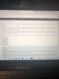 * My Home
* CengageNOWv2 | Online x
E Depreciation Calculator
+
Assignment/takeAssignmentMain.do?invoker=&takeAssignmentSessionLocator=&inprogress=false
MSU login
Digital University .
O Tenant Portal - Login
国
eBook
Show Me How
E Print Item
Providing for Doubtful Accounts
At the end of the current year, the accounts receivable account has a debit balance of $1,006,000 and sales for the year total
$11,410,000.
a. The allowance account before adjustment has a credit balance of $13,600. Bad debt expense is estimated at 1/2 of 1% of sales.
b. The allowance account before adjustment has a credit balance of $13,600. An aging of the accounts in the customer ledger indicates
estimated doubtful accounts of $43,500.
c. The allowance account before adjustment has a debit balance of $7,700, Bad debt expense is estimated at 1/4 of 1% of sales.
d. The allowance account before adjustment has a debit balance of $7,700. An aging of the accounts in the customer ledger indicates
estimated doubtful accounts of $63,900.
Determine the amount of the adjusting entry to provide for doubtful accounts under each of the assumptions (a through d) listed above.
a.
21,500 X
b. $ 197,500
C.
105,600
d. $ 143,600
Feedback
Check My Work
An estimate based on a percent of sales determines the amount of the adjusting entry based on the amount estimated for Bad Debt Expense. The
amount estimated for Bad Debt Expense is based on a percent of sales.
An estimate based on an analysis (an aging) of accounts receivable focuses on the Allowance for Doubtful Accounts. The amount of the adjusting
entry is the amount that will yield an adjusted balance in the Allowance for Doubtful Accounts equal to that estimated by the aging schedule.
5:47
33%
-4°F
12/17
