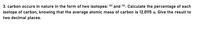 3. carbon occurs in nature in the form of two isotopes: 12° and 130. Calculate the percentage of each
isotope of carbon, knowing that the average atomic mass of carbon is 12.0115 u. Give the result to
two decimal places.
