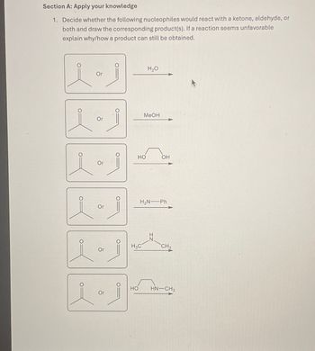 Section A: Apply your knowledge
1. Decide whether the following nucleophiles would react with a ketone, aldehyde, or
both and draw the corresponding product(s). If a reaction seems unfavorable
explain why/how a product can still be obtained.
H₂O
Or
MeOH
Or
O
HO
OH
Or
H2N—Ph
Or
H3C
CH3
Or
1.1
HO HN—CH3
Or