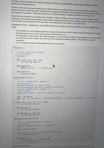 It is often said that nothing in life is certain but death and taxes. For a programmer or data scientist, however, nothing is
certain but encountering errors.
In Python, there are two primary types of errors, both of which you are likely familiar with: syntax errors and exceptions.
Syntax errors occur when the proper structure of the language is not followed, while exceptions are errors that occur during
the execution of a program. These include errors such as ZeroDivision Error, TypeError, NameError, and many more!
Under the hood, these errors are based in the concepts of object orientation, and all exceptions are class objects. If you're
interested in more detailed explanations of the structure of exceptions as well as how to create your own, check out this article
from the Python documentation! In the meantime, we'll implement our own version of an Error class.
Complete the Error, SyntaxError, and ZeroDivisionError classes such that they create the correct messages when
called.
• The SyntaxError and ZeroDivisionError classes inherit from the Error class and add functionality that is unique
to those particular errors. Their code is partially implemented for you.
• The add_code method adds a new helpful message to your error, while the write method should print the output that
you see when an error is raised. Do not worry if that code already is already defined; for this problem, it is safe to
overwrite it.
• You can access the parent class methods using the super function
class Error:
ANE
>>> err1 = Error (12, "error.py")
>>>errl.write()
error.py: 12
67 51 37
def _init__(self, line, file):
** YOUR CODE HERE *****"
def format (self):
no
def write(self):
as TETE
return self.file + : + str(self.line)
class SyntaxError (Error):
print (self.format())
>>> err1 = SyntaxError(17, "lab10.py")
>>>errl.write()
lab10.py: 17 SyntaxError : Invalid syntax
>>>erri.add_code(4, "EOL while scanning string literal")
>>> err2 = SyntaxError (18, "lab10.py", 4)
>>> err2.write()
lab10.py: 18 SyntaxError: EOL while scanning string literal
type = 'SyntaxError'
msgs (0 : "Invalid syntax", 1: "Unmatched parentheses", 2: "Incorrect indentation", 3: "missing col
def _init_(self, line, file, code=0):
"*** YOUR CODE HERE ****"
def format (self):
ID BELE
ROICHE
*** YOUR CODE HERE ******"
def add_code(self, code, msg):
"*** YOUR CODE HERE
"
10
class ZeroDivisionError(Error);
>>> errl = ZeroDivisionError(273, "lab10.py")
Derrl.write()
lable.py: 273 ZeroDivisionError: division by zero
type = 'ZeroDivisionError'
def __init__(self, line, file, message='division by zero');
"* YOUR CODE HERE ****
def format (self):
end = self.type + ' :
" YOUR CODE HERE
Use OK to test your code:
(
01
+ self.message