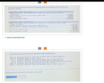 The equity sections for Atticus Group at the beginning of the year (January 1) and end of the year
(December 31) follow.
Stockholders' Equity (January 1)
Common stock-$6 par value, 100, 000 shares authorized, 30,000 shares issued and
outstanding
Paid-in capital in excess of par value, common stock
Retained earnings
Total stockholders' equity
Stockholders' Equity (December 31)
Common stock-$6 par value, 100, 000 shares authorized, 35,200 shares issued, 4,000
shares in treasury
Paid-in capital in excess of par value, common stock.
Retained earnings ($40,000 restricted by treasury stock).
Less cost of treasury stock
Total stockholders' equity
Show Transcribed Text
The following transactions and events affected its equity during the year.
January 5 Declared a $0.60 per share cash dividend, date of record January 10.
March 20 Purchased treasury stock for cash..
April 5
July 5
July 31
August 14
October 5
3
Net income
Declared a $0.60 per share cash dividend, date of record April 10.
Declared a $0.60 per share cash dividend, date of record July 10.
5. How much net income did the company earn this year?
$ 180,000
140,000
340,000
$ 660,000
$ 211, 200
171, 200
400,000
782,400
(40,000)
$ 742,400
Declared a 20% stock dividend when the stock's market value was $12 per share..
Issued the stock dividend that was declared on July 31.
Declared a $0.60 per share cash dividend, date of record October 10.