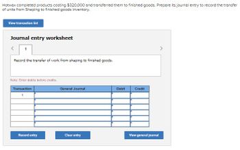 Hotwax completed products costing $320,000 and transferred them to finished goods. Prepare its journal entry to record the transfer
of units from Shaping to finished goods inventory.
View transaction list
Journal entry worksheet
1
Record the transfer of work from shaping to finished goods.
Note: Enter debits before credits.
Transaction
1
Record entry
General Journal
Clear entry
Debit
Credit
View general journal