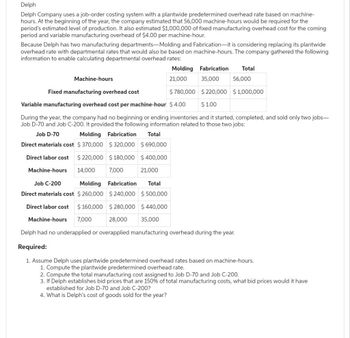 Delph
Delph Company uses a job-order costing system with a plantwide predetermined overhead rate based on machine-
hours. At the beginning of the year, the company estimated that 56,000 machine-hours would be required for the
period's estimated level of production. It also estimated $1,000,000 of fixed manufacturing overhead cost for the coming
period and variable manufacturing overhead of $4.00 per machine-hour.
Because Delph has two manufacturing departments-Molding and Fabrication-it is considering replacing its plantwide
overhead rate with departmental rates that would also be based on machine-hours. The company gathered the following
information to enable calculating departmental overhead rates:
Machine-hours
Molding
21,000
Fabrication
35,000
Total
56,000
Fixed manufacturing overhead cost
$ 780,000
$220,000 $1,000,000
Variable manufacturing overhead cost per machine-hour $ 4.00
$1.00
During the year, the company had no beginning or ending inventories and it started, completed, and sold only two jobs-
Job D-70 and Job C-200. It provided the following information related to those two jobs:
Job D-70
Molding
Fabrication Total
Direct materials cost $370,000
$320,000 $ 690,000
$180,000 $400,000
Direct labor cost $ 220,000
14,000
Machine-hours
7,000
21,000
Job C-200
Molding Fabrication Total
Direct materials cost $ 260,000 $240,000 $500,000
Direct labor cost $ 160,000 $280,000 $440,000
Machine-hours 7,000
28,000 35,000
Delph had no underapplied or overapplied manufacturing overhead during the year.
Required:
1. Assume Delph uses plantwide predetermined overhead rates based on machine-hours.
1. Compute the plantwide predetermined overhead rate.
2. Compute the total manufacturing cost assigned to Job D-70 and Job C-200.
3. If Delph establishes bid prices that are 150% of total manufacturing costs, what bid prices would it have
established for Job D-70 and Job C-200?
4. What is Delph's cost of goods sold for the year?