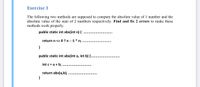 Exercise 3
The following two methods are supposed to compute the absolute value of 1 number and the
absolute value of the sum of 2 numbers respectively. Find and fix 2 errors to make these
methods work properly.
public static int abs(int n) {
return n <= 0 ? n: -1 * n;
}
public static int abs(int a, int b) {..
int c = a + b;
return abs(a,b);
}
