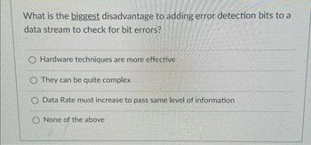 What is the biggest disadvantage to adding error detection bits to a
data stream to check for bit errors?
O Hardware techniques are more effective
O They can be quite complex
O Data Rate must increase to pass same level of information
O None of the above