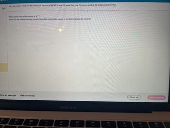 K
Find the present value and the compound discount of $4547.33 due 6.5 years from now if money is worth 9.9% compounded monthly.
The present value of the money is $
(Round to the nearest cent as needed. Round all intermediate values to six decimal places as needed.)
View an example
80
F3
Get more help.
000
000
F4
F5
MacBook Air
F6
F7
DII
F8
F9
F10
Clear all
F11
Check answer
F12