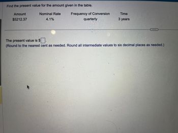 Find the present value for the amount given in the table.
Nominal Rate
4.1%
Amount
$5212.37
Frequency of Conversion
quarterly
Time
3 years
The present value is $
(Round to the nearest cent as needed. Round all intermediate values to six decimal places as needed.)