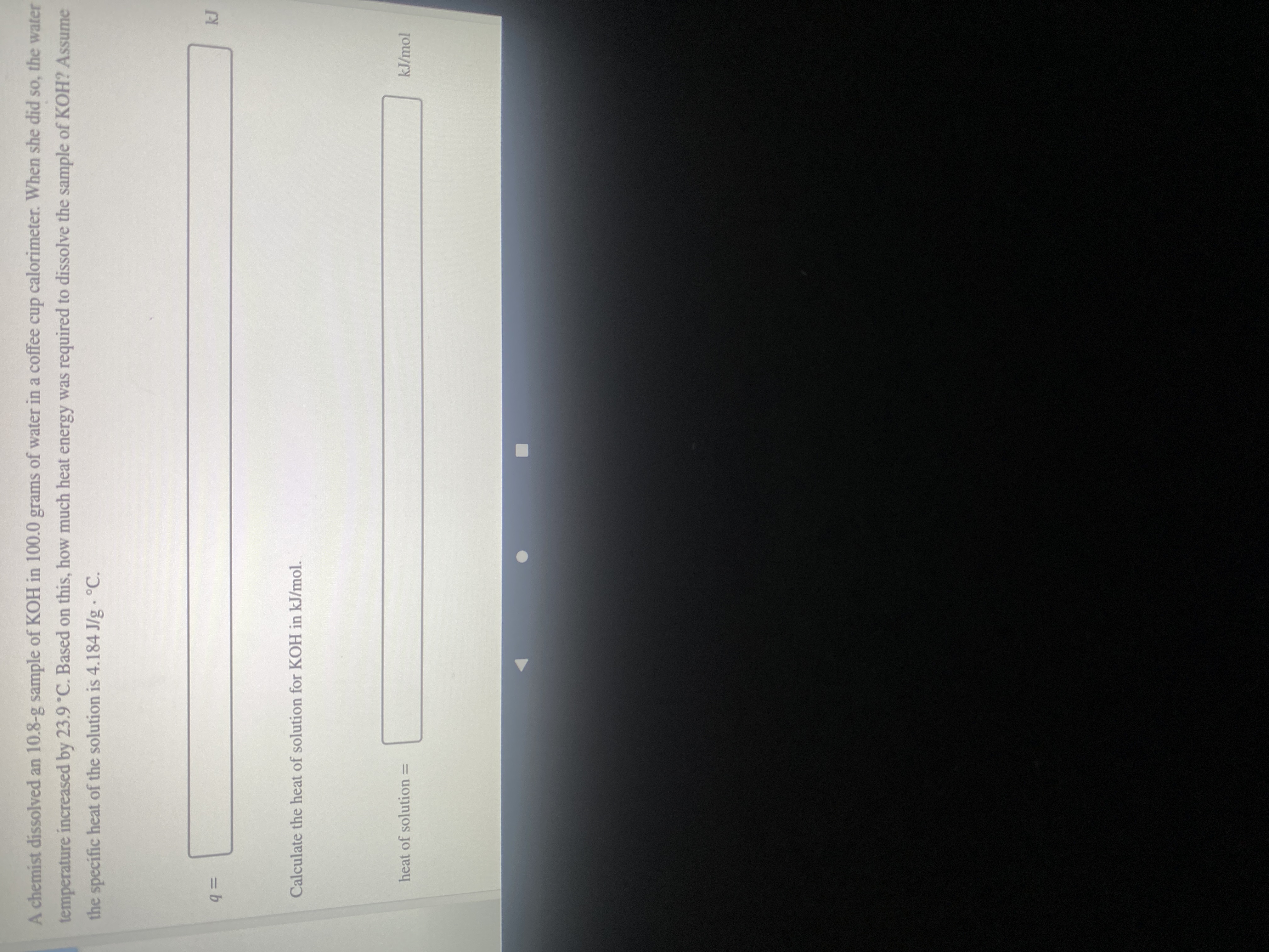 A chemist dissolved an 10.8-g sample of KOH in 100.0 grams of water in a coffee cup calorimeter. When she did so, the water
temperature increased by 23.9°C. Based on this, how much heat energy was required to dissolve the sample of KOH? Assume
the specific heat of the solution is 4.184 J/g - °C.
%3D
=Db
Calculate the heat of solution for KOH in kJ/mol.
kJ/mol
heat of solution =
