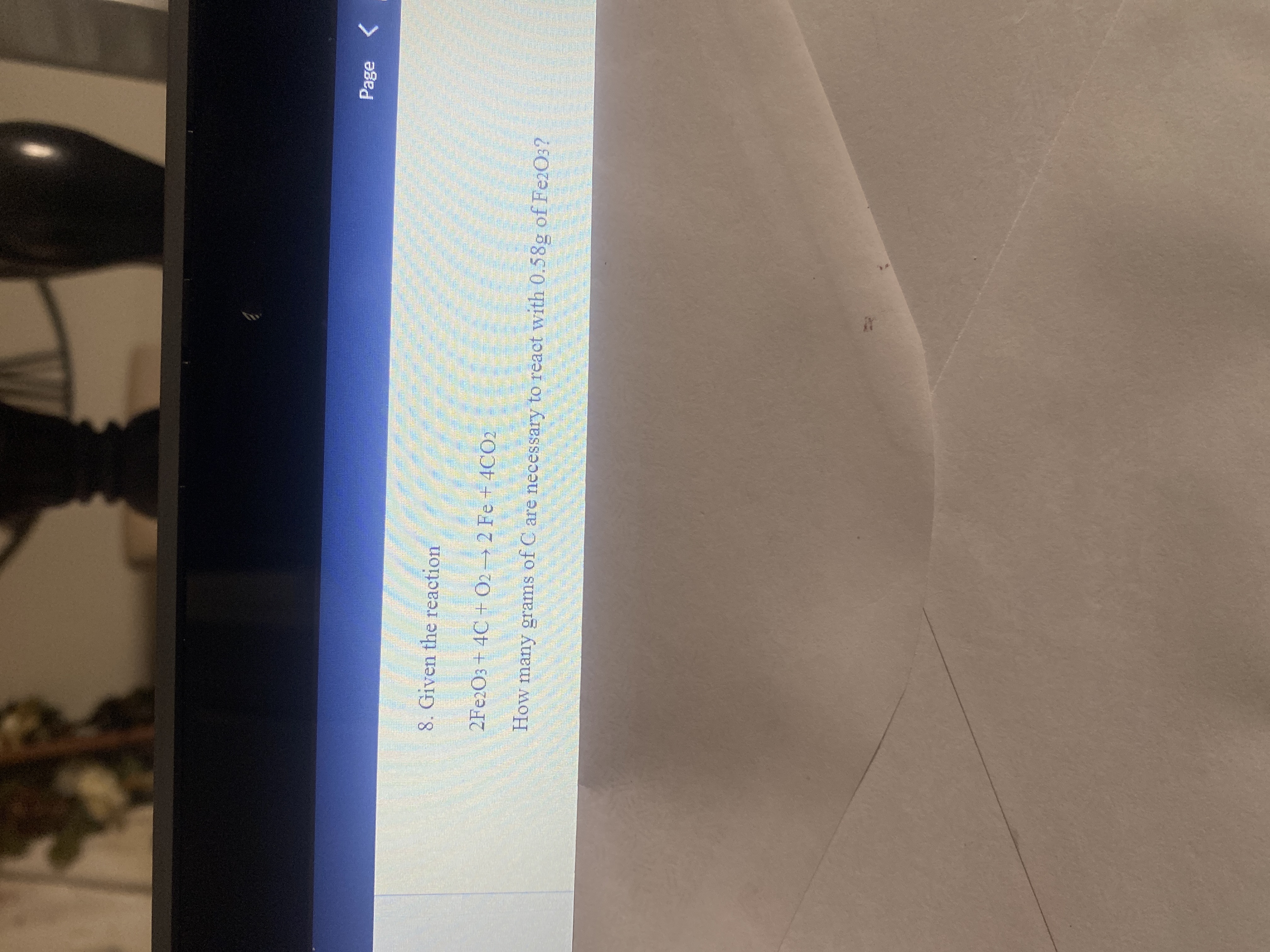 Page
8. Given the reaction
2FE2O3 + 4C + O2→ 2 Fe +4CO2
How many grams of C are necessary to react with 0.58g of FezO3?
