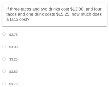 If three tacos and two drinks cost $13.00, and four
tacos and one drink costs $15.25, how much does
a taco cost?
$2.75
$3.00
$3.25
$3.50
$3.75