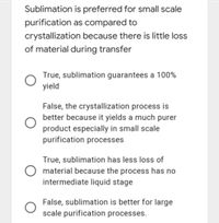 Sublimation is preferred for small scale
purification as compared to
crystallization because there is little loss
of material during transfer
True, sublimation guarantees a 100%
yield
False, the crystallization process is
better because it yields a much purer
product especially in small scale
purification processes
True, sublimation has less loss of
material because the process has no
intermediate liquid stage
False, sublimation is better for large
scale purification processes.
