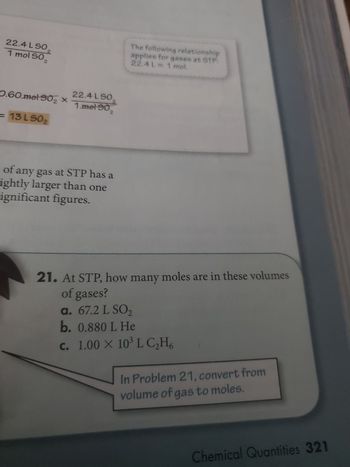 **Chemical Quantities at STP**

In gas chemistry, standard temperature and pressure (STP) conditions greatly simplify volume-to-mole conversions. At STP, the molar volume of a gas is 22.4 liters per mole. This relationship holds true for any ideal gas.

### Example Calculation:

For sulfur dioxide (\(SO_2\)), you can determine the volume it occupies at STP if you know the amount in moles. Use the conversion factor: 

\[ \text{22.4 L } SO_2 \text{ per mole} \]

**Given:** 0.60 mol \(SO_2\)

To find the volume:

\[ 0.60 \text{ mol } SO_2 \times \frac{22.4 \text{ L } SO_2}{1 \text{ mol } SO_2} = 13 \text{ L } SO_2 \]

This calculates the volume of \(SO_2\) gas as 13 liters.

### Practice Problem:

**21. At STP, how many moles are in these volumes of gases?**

a. 67.2 L \(SO_2\)  
b. 0.880 L He  
c. \(1.00 \times 10^3\) L \(C_2H_6\)  

*Hint:* In Problem 21, convert from volume of gas to moles using the molar volume relationship: 22.4 liters = 1 mole.

These types of problems are fundamental in understanding gas behavior under standard conditions and are essential for precise chemical calculations.

**Published on: Chemical Quantities, Page 321**