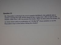 Question 13
Mr. Muscedere is driving in his car at a speed of 60.0km/h. He suddenly sees a
chicken crossing the road, 44.0m ahead of him. It takes him 1.40s to react to the
chicken. After than 1.40 s he presses the breaks. When he does press the brakes, his
car slows down with an acceleration of 7.70 m/ s. Prove whether or not Mr.
Muscedere stop in time before hitting the chicken?
