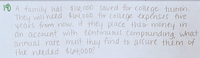 10 A family has $116,000 saved for college tuithon.
They will'need $64,000 for c0Ilege expenses five
years from now. It they place their money in
an account with continudus Compounding, what
annual rate must they find to assure them of
the needed $L04,000?
