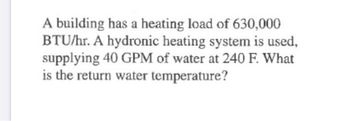 A building has a heating load of 630,000
BTU/hr. A hydronic heating system is used,
supplying 40 GPM of water at 240 F. What
is the return water temperature?