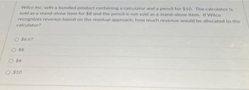 Wilco Inc. sells a bundled product containing a calculator and a pencil for $10. The calculator is
sold as a stand-alone item for $8 and the pencil is not sold as a stand-alone item. If Wilco
recognizes revenue based on the residual approach, how much revenue would be allocated to the
calculator?
$6.67
$8
O $4
$10