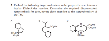 5. Each of the following target molecules can be prepared via an intramo-
lecular Diels-Alder reaction. Determine the required disconnection/
retrosynthesis for each, paying close attention to the stereochemistry of
the TM.
A
CH₂OT
CH₂O
B
с
CO₂Me
CO₂Me
CO₂Me
H H
CO₂Me