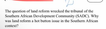 The question of land reform wrecked the tribunal of the
Southern African Development Community (SADC). Why
was land reform a hot button issue in the Southern African
context?