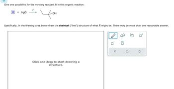 Give one possibility for the mystery reactant R in this organic reaction:
R+H₂O
H+
OH
Specifically, in the drawing area below draw the skeletal ("line") structure of what R might be. There may be more than one reasonable answer.
Click and drag to start drawing a
structure.
G
☐: