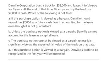 Danville Corporation buys a truck for $52,000 and leases it to Viceroy
for 8 years. At the end of that time, Viceroy can buy the truck for
$7,000 in cash. Which of the following is not true?
a. If this purchase option is viewed as a bargain, Danville should
record the $7,000 as a future cash flow in accounting for the lease
even though it is not guaranteed.
b. Unless the purchase option is viewed as a bargain, Danville cannot
account for this lease as a capital lease.
c. The purchase option cannot be viewed as a bargain unless it is
significantly below the expected fair value of the truck on that date.
d. If this purchase option is viewed as a bargain, Danville's profit to be
recognized in the first year will be increased.