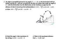 7. An object is propelled upward at an angle 45° s x < 90°, to the horizontal with an
initial velocity of vo feet per second from the base of a plane that make an angle of
45° with the horizontal. See the ilustration. If air resistance is ignored, the
distance R that it travels up the tnclined plane ts: R(0)
a) Show R(0) = vá v2 (sin(20) – cos(20) – 1]
-cose(sine – cos0).
16
32
objectf
6) Find the angle e that maximizes R
by solving sin(20) + cos(20) = 0
c) What is the maxímum distance
Rif vo = 32 ft/ sec?
