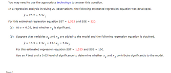 You may need to use the appropriate technology to answer this question.

In a regression analysis involving 27 observations, the following estimated regression equation was developed.

\[
\hat{y} = 25.2 + 5.5x_1
\]

For this estimated regression equation SST = 1,525 and SSE = 520.

(a) At \(\alpha = 0.05\), test whether \(x_1\) is significant.

(b) Suppose that variables \(x_2\) and \(x_3\) are added to the model and the following regression equation is obtained.

\[
\hat{y} = 16.3 + 2.3x_1 + 12.1x_2 - 5.8x_3
\]

For this estimated regression equation SST = 1,525 and SSE = 100.

Use an F test and a 0.05 level of significance to determine whether \(x_2\) and \(x_3\) contribute significantly to the model.

**Step 1**