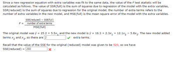 Since a new regression equation with extra variables was fit to the same data, the value of the F test statistic will be calculated as follows. The value of SSR(full) is the sum of squares due to regression of the model with the extra variables, SSR(reduced) is the sum of squares due to regression for the original model, the number of extra terms refers to the number of extra variables in the new model, and MSE(full) is the mean square error of the model with the extra variables.

\[ F = \frac{\text{SSE(reduced)} - \text{SSE(full)}}{\text{number of extra terms}} \div \text{MSE(full)} \]

The original model was \( \hat{y} = 25.2 + 5.5x_1 \) and the new model is \( \hat{y} = 16.3 + 2.3x_1 + 12.1x_2 - 5.8x_3 \). The new model added terms \( x_2 \) and \( x_3 \), so there are \( \boxed{2} \) extra terms.

Recall that the value of the SSE for the original (reduced) model was given to be 520, so we have

\[ \text{SSE(reduced)} = \boxed{260} \]

There are no graphs or diagrams in the image.