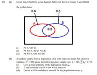 В2.
(a)
Given the probability Venn diagram below for the two Events A and B find
the probabilities:
0.6
0.5
A
0.2
(i)
(ii)
(iii)
Pr( A 'OR' B)
Pr( Not-A 'AND' Not-B)
Pr( Not-A "OR' Not-B)
(b)
A random sample from a population of X with unknown mean but a known
variance, o = 400, gives the following data: sample size, n= 125, Ex= 1750.
(i)
Give a point estimate of the population mean, u.
(ii)
Is this estimate biased or not. Give a reason.
(ii)
Derive a 95% confidence interval for the population mean, µ.
