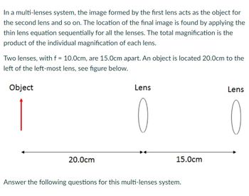 In a multi-lenses system, the image formed by the first lens acts as the object for
the second lens and so on. The location of the final image is found by applying the
thin lens equation sequentially for all the lenses. The total magnification is the
product of the individual magnification of each lens.
Two lenses, with f = 10.0cm, are 15.0cm apart. An object is located 20.0cm to the
left of the left-most lens, see figure below.
Object
20.0cm
Lens
15.0cm
Answer the following questions for this multi-lenses system.
Lens