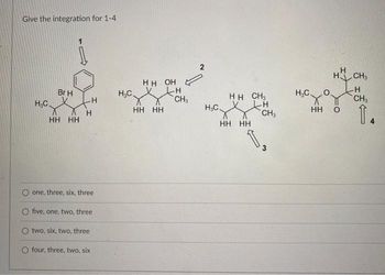 Give the integration for 1-4
H.C.
Br H
HH HH
Н
one, three, six, three
O five, one, two, three
O two, six, two, three
O four, three, two, six
Н.С.
HH OH
НН НН
CH3
2
Н.С.
HH CH₂
H
хх
CH₂
HH HH
1.
Н.С.
HH
H
H CH3
0
CH₂
1.