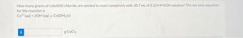 How many grams of cobalt(II) chloride are needed to react completely with 30.7 mL of 0.324 M KOH solution? The net ionic equation
for the reaction is
Co² (aq) + 2OH (aq) - Co(OH)2(s)
g CoCl₂