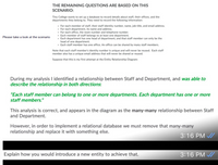 THE REMAINING QUESTIONS ARE BASED ON THIS
SCENARIO:
Tiny College wants to set up a database to record details about staff, their offices, and the
departments they belong to. They need to record the following information:
• For each member of staff, their staff identity number, name, job title, and email address.
• For each department, its name and address.
• For each office, the room number and telephone number.
• Each member of staff belongs to at least one department.
• Each department has one head of department, and that staff member can only be the
Please take a look at the scenario
head of one department.
· Each staff member has one office. An office can be shared by many staff members.
Note that each staff member's identity number is unique and will never be reused. Each staff
member also has a unique email address that will never be shared or reused.
Suppose that this is my first attempt at the Entity Relationship Diagram:
During my analysis I identified a relationship between Staff and Department, and was able to
describe the relationship in both directions:
"Each staff member can belong to one or more departments. Each department has one or more
staff members."
This analysis is correct, and appears in the diagram as the many-many relationship between Staff
and Department.
However, in order to implement a relational database we must remove that many-many
relationship and replace it with something else.
3:16 PM /
Explain how you would introduce a new entity to achieve that.
3:16 PM A
