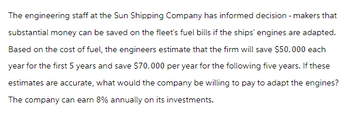 The engineering staff at the Sun Shipping Company has informed decision-makers that
substantial money can be saved on the fleet's fuel bills if the ships' engines are adapted.
Based on the cost of fuel, the engineers estimate that the firm will save $50,000 each
year for the first 5 years and save $70,000 per year for the following five years. If these
estimates are accurate, what would the company be willing to pay to adapt the engines?
The company can earn 8% annually on its investments.