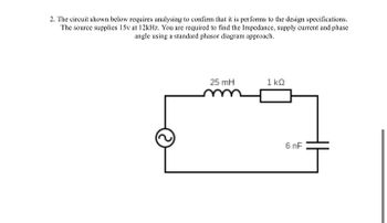 2. The circuit shown below requires analysing to confirm that it is performs to the design specifications.
The source supplies 15v at 12kHz. You are required to find the Impedance, supply current and phase
angle using a standard phasor diagram approach.
25 mH
1kQ
6 nF