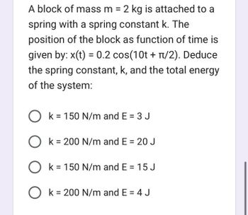 A block of mass m = 2 kg is attached to a
spring with a spring constant k. The
position of the block as function of time is
given by: x(t) = 0.2 сos(10t + π/2). Deduce
the spring constant, k, and the total energy
of the system:
O k = 150 N/m and E = 3 J
O k = 200 N/m and E = 20 J
O k = 150 N/m and E = 15 J
Ok = 200 N/m and E = 4 J