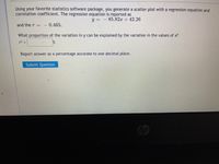 Using your favorite statistics software package, you generate a scatter plot with a regression equation and
correlation coefficient. The regression equation is reported as
y = -85.82x + 42.26
and the r
|- 0.465.
What proportion of the variation in y can be explained by the variation in the values of x?
r2 =
Report answer as a percentage accurate to one decimal place.
Submit Question
