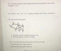 B1. a. Find the largest two-digit integer that leaves the remainders 2 and 3 when
divided by 5 and 7.
B1. b. If f(x) = 14x - 9x + 7x2 + 4, find the reminder when f (24) is divided by 5.
%3D
B2. a For the following graph:
A
F
1- Determine whether the graph is bipartite or not.
2- Write the adjacency matric for the graph.
B2. b. Given the following infix expression: ((X-Y)/((Z+P) *Q))
1- Draw the parse tree for this expression
2-Write the equivalent postfix expression
*****End of the Exam*****
