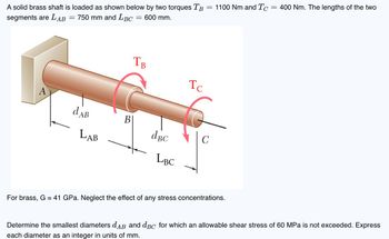 A solid brass shaft is loaded as shown below by two torques TB
segments are LAB = 750 mm and LBC
= 600 mm.
=
TB
Тс
A
dAB
B
dBC
C
LAB
LBC
1100 Nm and TC:
=
400 Nm. The lengths of the two
For brass, G = 41 GPa. Neglect the effect of any stress concentrations.
Determine the smallest diameters dдB and dBC for which an allowable shear stress of 60 MPa is not exceeded. Express
each diameter as an integer in units of mm.