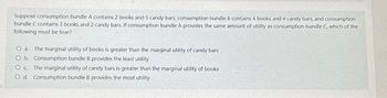 Suppose consumption bundle A contains 2 books and 5 candy bars, consumption bundle B contains 4 books and 4 candy bars, and consumption
bundle C contains 3 books and 2 candy bars. If consumption bundle A provides the same amount of utility as consumption bundle C, which of the
following must be true?
O a. The marginal utility of books is greater than the marginal utility of candy bars
O b. Consumption bundle B provides the least utility
O c The marginal utility of candy bars is greater than the marginal utility of books
O d. Consumption bundle B provides the most utility