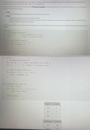 Given an array of at least one integer, write a program to create a new array with elements equal to the exponent of each element in the
original array raised to the index, Le, B[i] = sum of 1st/ elements of A
For this, write the following two functions using Procedure Execution. (If procedure execution or functions are not used, you will receive a
score of 0, even if the tests pass).
. main
Following is a sample C code to perform the required task. You may modify the code for the functions, but the task performed should not be
changed
1
. nSum
1
task Create array B by obtaining the sum from the nSum function.
inputs: base address of array A ("A), index of B (k)
task compute the sum of 1st k elements of array A. (If array A elements are overwritten, the updated values should be used.)
return: sum of 1st k elements of array A
int main() (
// Variable
int' A, B:
int n
}
// Task of main function
for (int j = 0; j<nz j++) (
B(11= nSum (A, j);
int main() (
Declaration
int nSum (int. A, int k) (
int aum- A[0];
}
int' A, B:
int n;
// Base addresses of A and B
// Length of arrays A and B
// Variable Declaration
// Task of main
function
for (int j = 0; j<n; j++) {
B[j]nSum (A, j);
// Base addresses of A and B
// Length of arrays A and B
1
return (sum);
int nSum (int. A, int k) (
int sum- A[0];
for (int j = 1; j <-k; j++) {
sum - sum + A[j];
Registers Variables
$50
Ss1
$s2
A
SH0+4
B
n
Addresses Contents
$50
Alo]
All