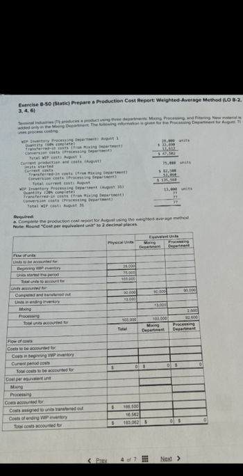 Exercise 8-50 (Static) Prepare a Production Cost Report: Weighted-Average Method (LO 8-2,
3,4,6)
Terminal Industries (T) produces a product using three departments: Mixing, Processing, and Filtering. New material is
added only in the Mixing Department. The following information is given for the Processing Department for August. TI
uses process costing.
WIP Inventory Processing Department: August 1
Quantity (60% complete)
Transferred-in costs (from Mixing Department)
Conversion costs (Processing Department)
Total WIP cost: August 1
Current production and costs (August)
Units started
Current costs
Transferred-in costs (from Mixing Department)
Conversion costs (Processing Department)
Total current cost: August
WIP Inventory Processing Department (August 31)
Quantity (20% complete)
Transferred-in costs (from Mixing Department)
Conversion costs (Processing Department)
Total WIP cost: August 31
Required:
28,000 units
$ 33,890
13,612
$ 47,502
75,000 units
$ 82,500
53,060
$ 135,560
13,000 units
??
??
??
a. Complete the production cost report for August using the weighted-average method.
Note: Round "Cost per equivalent unit" to 2 decimal places.
Equivalent Units
Physical Units
Mixing
Department
Processing
Department
Flow of units:
Units to be accounted for
Beginning WIP inventory
28.000
Units started this period
75,000
Total units to account for
103,000
Units accounted for
Completed and transferred out
90,000
90,000
90,000
Units in ending inventory
13.000
Mixing
13,000
2,600
Processing
Total units accounted for
103,000
103,000
92,600
Mixing
Processing
Total
Department
Department
Flow of costs:
Costs to be accounted for
Costs in beginning WIP inventory
Current period costs
Total costs to be accounted for
$
0
$
0
$
Cost per equivalent unit
Mixing
Processing
Costs accounted for
Costs assigned to units transferred out
Costs of ending WIP inventory
Total costs accounted for
$ 166,500
16,562
$ 183,062 $
0 $
<Prev
4 of 7
Next >