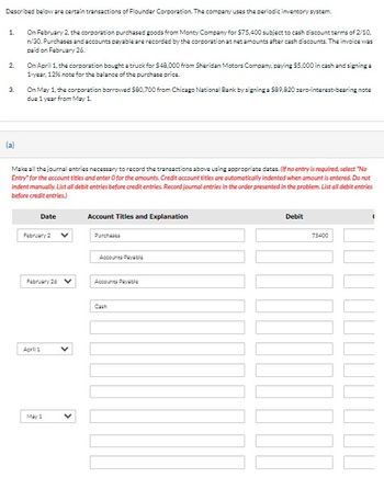 Described below are certain transactions of Flounder Corporation. The company uses the periodic inventory system.
1.
2.
3.
On February 2, the corporation purchased goods from Monty Company for $75,400 subject to cash discount terms of 2/10,
n/30. Purchases and accounts payable are recorded by the corporation at net amounts after cash discounts. The invoice was
paid on February 26.
On April 1, the corporation bought a truck for $48,000 from Sheridan Motors Company, paying $5,000 in cash and signing a
1-year, 12% note for the balance of the purchase price.
On May 1, the corporation borrowed $80,700 from Chicago National Bank by signing a $89,820 zero-interest-bearing note
due 1 year from May 1.
(a)
Make all the journal entries necessary to record the transactions above using appropriate dates. (If no entry is required, select "No
Entry" for the account titles and enter O for the amounts. Credit account titles are automatically indented when amount is entered. Do not
indent manually. List all debit entries before credit entries. Record journal entries in the order presented in the problem. List all debit entries
before credit entries.)
Date
Account Titles and Explanation
February 2
Purchases
Accounts Payable
February 26
Accounts Payable
April 1
May 1
Cash
Debit
75400