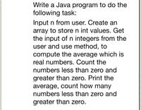 Write a Java program to do the
following task:
Input n from user. Create an
array to store n int values. Get
the input of n integers from the
user and use method, to
compute the average which is
real numbers. Count the
numbers less than zero and
greater than zero. Print the
average, count how many
numbers less than zero and
greater than zero.
