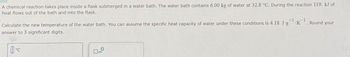 A chemical reaction takes place inside a flask submerged in a water bath. The water bath contains 6.00 kg of water at 32.8 °C. During the reaction 119. kJ of
heat flows out of the bath and into the flask.
Calculate the new temperature of the water bath. You can assume the specific heat capacity of water under these conditions is 4.18 J.g¹K
-1
Round your
answer to 3 significant digits.
1-c