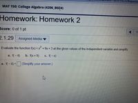 232&questic
MAT 150: College Algebra (4206 BOZ4)
Homework: Homework 2
Score: 0 of 1 pt
1.
2.1.29 Assigned Media v
Evaluate the function f(x) = x+ 9x + 3 at the given values of the independent variable and simplify.
a. f(-4)
b. f(x + 9)
c. f(-x)
a. f(-4) =(Simplify your answer.)
