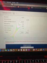 iew History Bookmarks Window Help
A education.wiley.com
NWP Assessment Player UI Ap..
DAYAAN TOROMSO IYO DEEQ..
A CH3 - Case Study One - Sp22.
Question 3 of 4
<>
Dividends
3,650
Service Revenue
15,500
Salaries and Wages Expense
10,500
Rent Expense
750
Depreciation Expense
650
Interest Expense
70
Interest Payable
70
Totals
59,400
59,400
(a1)
Prepare an income statement. (Enter negative amounts using either a negative sign preceding the number e.g.-5
parentheses e.g. (55).)
Bridgeport Company
Income Statement
étv
DI
DD
:二
80
888
F8
F9
F7
F5
F6
F4
F3
