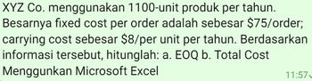 XYZ Co. menggunakan 1100-unit produk per tahun.
Besarnya fixed cost per order adalah sebesar $75/order;
carrying cost sebesar $8/per unit per tahun. Berdasarkan
informasi tersebut, hitunglah: a. EOQ b. Total Cost
Menggunkan Microsoft Excel
11:57